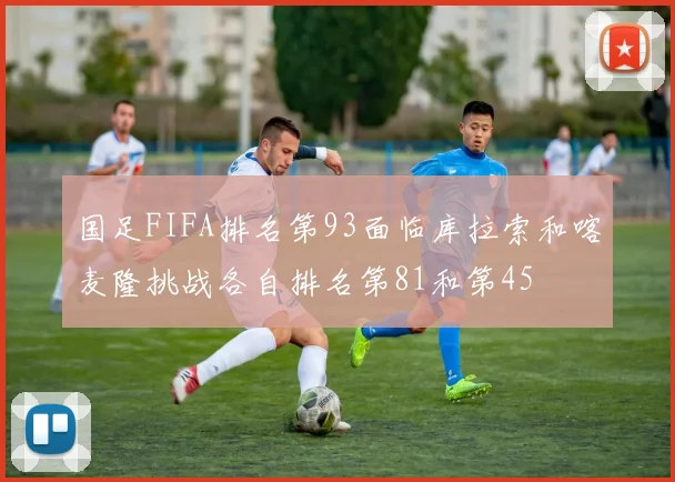 国足FIFA排名第93面临库拉索和喀麦隆挑战各自排名第81和第45