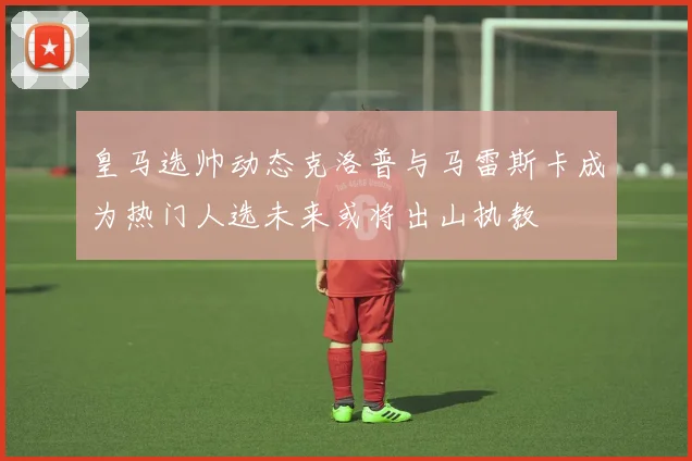 皇马选帅动态克洛普与马雷斯卡成为热门人选未来或将出山执教