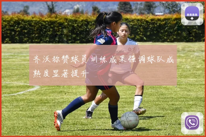 齐沃称赞球员训练成果强调球队成熟度显著提升