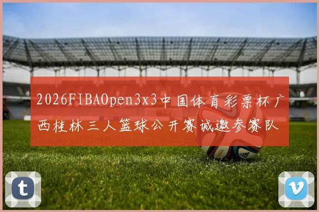 2026FIBAOpen3x3中国体育彩票杯广西桂林三人篮球公开赛诚邀参赛队伍报名