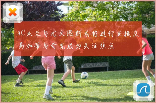AC米兰与尤文图斯或将进行互换交易加蒂与奇克成为关注焦点