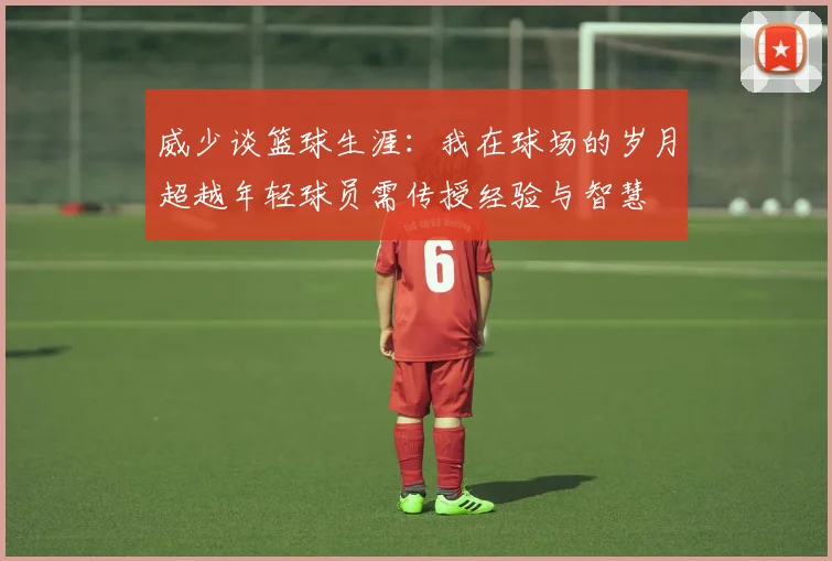 威少谈篮球生涯：我在球场的岁月超越年轻球员需传授经验与智慧