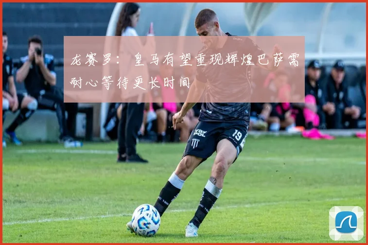龙赛罗：皇马有望重现辉煌巴萨需耐心等待更长时间