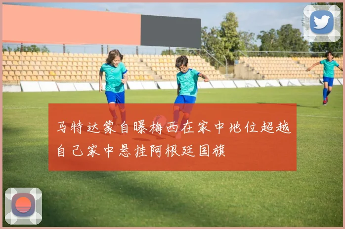 马特达蒙自曝梅西在家中地位超越自己家中悬挂阿根廷国旗