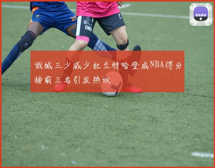 俄城三少威少杜兰特哈登成NBA得分榜前三名引发热议