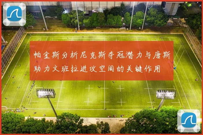 帕金斯分析尼克斯夺冠潜力与唐斯助力文班拉进攻空间的关键作用
